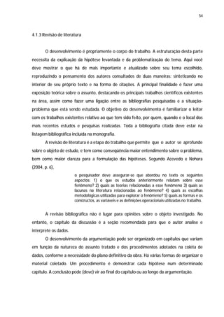 54




4.1.3 Revisão de literatura


       O desenvolvimento é propriamente o corpo do trabalho. A estruturação desta parte
necessita da explicação da hipótese levantada e da problematização do tema. Aqui você
deve mostrar o que há de mais importante e atualizado sobre seu tema escolhido,
reproduzindo o pensamento dos autores consultados de duas maneiras: sintetizando no
interior de seu próprio texto e na forma de citações. A principal finalidade é fazer uma
exposição teórica sobre o assunto, destacando os principais trabalhos científicos existentes
na área, assim como fazer uma ligação entre as bibliografias pesquisadas e a situação-
problema que está sendo estudada. O objetivo do desenvolvimento é familiarizar o leitor
com os trabalhos existentes relativo ao que tem sido feito, por quem, quando e o local dos
mais recentes estudos e pesquisas realizadas. Toda a bibliografia citada deve estar na
listagem bibliográfica incluída na monografia.
       A revisão de literatura é a etapa do trabalho que permite que o autor se aprofunde
sobre o objeto de estudo, e tem como conseqüência maior entendimento sobre o problema,
bem como maior clareza para a formulação das hipóteses. Segundo Acevedo e Nohara
(2004, p. 6),
                       o pesquisador deve assegurar-se que abordou no texto os seguintes
                       aspectos: 1) o que os estudos anteriormente relatam sobre esse
                       fenômeno? 2) quais as teorias relacionadas a esse fenômeno 3) quais as
                       lacunas na literatura relacionadas ao fenômeno? 4) quais as escolhas
                       metodológicas utilizadas para explorar o fenômeno? 5) quais as formas e os
                       constructos, as variáveis e as definições operacionais utilizadas no trabalho.


       A revisão bibliográfica não é lugar para opiniões sobre o objeto investigado. No
entanto, o capítulo da discussão é a seção recomendada para que o autor analise e
interprete os dados.
       O desenvolvimento da argumentação pode ser organizado em capítulos que variam
em função da natureza do assunto tratado e dos procedimentos adotados na coleta de
dados, conforme a necessidade do plano definitivo da obra. Há várias formas de organizar o
material coletado. Um procedimento é demonstrar cada hipótese num determinado
capítulo. A conclusão pode (deve) vir ao final do capítulo ou ao longo da argumentação.
 
