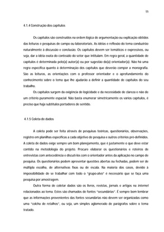 55




4.1.4 Construção dos capítulos


       Os capítulos são construídos na ordem lógica de argumentação ou explicação obtidos
das leituras e pesquisas de campo ou laboratoriais. As idéias e reflexão do tema conduzirão
naturalmente à discussão e conclusão. Os capítulos devem ser temáticos e expressivos, ou
seja, dar a idéia exata do conteúdo do setor que intitulam. Em regra geral, a quantidade de
capítulos é determinada pelo(a) autor(a) ou por sugestão do(a) orientador(a). Não há uma
regra específica quanto à determinação dos capítulos que deverão compor a monografia.
São as leituras, as orientações com o professor orientador e o aprofundamento do
conhecimento sobre o tema que lhe ajudarão a definir a quantidade de capítulos do seu
trabalho.
       Os capítulos surgem da exigência de logicidade e da necessidade de clareza e não de
um critério puramente espacial. Não basta enumerar simetricamente os vários capítulos, é
preciso que haja subtítulos portadores de sentido.



4.1.5 Coleta de dados


       A coleta pode ser feita através de pesquisas teóricas, questionários, observações,
registro em planilhas específicas a cada objetivo de pesquisa e outros critérios pré-definidos.
A coleta de dados exige sempre um bom planejamento, que é justamente o que deve estar
contido na metodologia do projeto. Procure elaborar os questionários e roteiros de
entrevistas com antecedência e discuti-los com o orientador antes da aplicação no campo de
pesquisa. Os questionários podem apresentar questões abertas ou fechadas, podem ser de
múltipla escolha, de alternativas fixas ou de escala. Na maioria dos casos, devido à
impossibilidade de se trabalhar com todo o “grupo-alvo” é necessário que se faça uma
pesquisa por amostragem.
       Outra forma de coletar dados são os livros, revistas, jornais e artigos na internet
relacionados ao tema. Estes são chamados de fontes “secundárias”. É sempre bom lembrar
que as informações provenientes das fontes secundárias não devem ser organizadas como
uma “colcha de retalhos”, ou seja, um simples aglomerado de parágrafos sobre o tema
tratado.
 