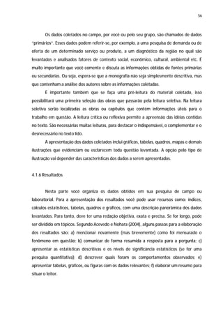 56




        Os dados coletados no campo, por você ou pelo seu grupo, são chamados de dados
“primários”. Esses dados podem referir-se, por exemplo, a uma pesquisa de demanda ou de
oferta de um determinado serviço ou produto, a um diagnóstico da região no qual são
levantados e analisados fatores de contexto social, econômico, cultural, ambiental etc. É
muito importante que você comente e discuta as informações obtidas de fontes primárias
ou secundárias. Ou seja, espera-se que a monografia não seja simplesmente descritiva, mas
que contenham a análise dos autores sobre as informações coletadas.
        É importante também que se faça uma pré-leitura do material coletado, isso
possibilitará uma primeira seleção das obras que passarão pela leitura seletiva. Na leitura
seletiva serão localizadas as obras ou capítulos que contém informações úteis para o
trabalho em questão. A leitura crítica ou reflexiva permite a apreensão das idéias contidas
no texto. São necessárias muitas leituras, para destacar o indispensável, o complementar e o
desnecessário no texto lido.
        A apresentação dos dados coletados inclui gráficos, tabelas, quadros, mapas e demais
ilustrações que evidenciam ou esclarecem toda questão levantada. A opção pelo tipo de
ilustração vai depender das características dos dados a serem apresentados.


4.1.6 Resultados


        Nesta parte você organiza os dados obtidos em sua pesquisa de campo ou
laboratorial. Para a apresentação dos resultados você pode usar recursos como: índices,
cálculos estatísticos, tabelas, quadros e gráficos, com uma descrição panorâmica dos dados
levantados. Para tanto, deve ter uma redação objetiva, exata e precisa. Se for longo, pode
ser dividido em tópicos. Segundo Acevedo e Nohara (2004), alguns passos para a elaboração
dos resultados são: a) mencionar novamente (mas brevemente) como foi mensurado o
fenômeno em questão; b) comunicar de forma resumida a resposta para a pergunta; c)
apresentar as estatísticas descritivas e os níveis de significância estatísticos (se for uma
pesquisa quantitativa); d) descrever quais foram os comportamentos observados; e)
apresentar tabelas, gráficos, ou figuras com os dados relevantes; f) elaborar um resumo para
situar o leitor.
 