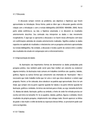 57




4.1.7 Discussão


       A discussão sempre remete ao problema, aos objetivos e hipóteses que foram
apresentadas na introdução. Dessa forma, pode-se dizer que a discussão guarda estreita
relação com a introdução e com a revisão bibliográfica (ACEVEDO; NAHORA, 2004). Nesta
parte ainda confirma-se, ou não, a hipótese anunciada, e se discutem os resultados
anteriormente descritos. Seu conteúdo visa interpretar os dados e não meramente
recapitulá-los. É aqui que se apresenta a discussão e se fazem novas afirmações com base
em confirmações advindas de estudos anteriormente realizados. Significa analisar os dados
expostos no capítulo de resultados e relacioná-los com as pesquisas anteriores apresentadas
na revisão bibliográfica. Na verdade, a discussão é tecida a partir da costura entre a análise
dos resultados do estudo em comparação com o referencial teórico.


4.1.8 Apresentação de dados


        As ilustrações são importantes formas de demonstrar os dados produzidos pela
pesquisa prática, mas também pode servir para fixar melhor um conceito ou esclarecer
alguma temática. As ilustrações mais comuns em trabalhos científicos são: quadros, tabelas,
gráficos, figuras ou outras formas que comumente são chamadas de “ilustrações”. Não é
necessário que todo trabalho tenha que ter uma e nem que deva obedecer a ordem aqui
proposta. Porém, se for colocada, deve obedecer ao padrão aqui apresentado. Deve ter um
título, que sempre virá na parte superior quando for tabela e na parte inferior quando for
ilustração, gráficos e símbolos. As letras são normais para o título, ou seja, tamanho da fonte
12. Abaixo da tabela, ilustração, gráfico ou símbolo, a fonte de onde foi retirada precisa ser
escrita com letra no tamanho 10. Se os quadros, tabelas, gráficos, figuras e símbolos, forem
resultados da própria pesquisa, simplesmente não coloque nada. Devem aparecer as linhas
da grade e não mude o estilo da borda ou espessura dessas linhas, se precisarem pode usar
cores ou legendas.


4.1.8.1 Tabelas
 