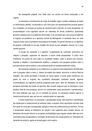 60




       Na monografia original, este título deve ser escrito em letras maiúsculas e em
negrito.
       A conclusão é o fechamento do corpo do trabalho. Após a análise cuidadosa de todas
as informações obtidas, recomenda-se este item para um posicionamento pessoal quanto
aos resultados em direção ao avanço do conhecimento referente ao tema pesquisado. As
recomendações e/ou sugestões devem ser colocadas de forma acadêmica, apontando
possíveis soluções para os problemas detectados. É na conclusão que você procura explicitar
a resposta ao problema ou a questão central da Monografia. A conclusão deve ser uma
resposta muito clara ao problema de pesquisa formulado. Em geral retomam-se os objetivos
do projeto, verificando-se em que medida eles foram ou não atingidos. Procure ser o mais
sucinto possível.
       O escopo da conclusão é o seguinte: recapitulação do conteúdo, autocrítica em
relação à pesquisa, sugestões de aspectos a serem ainda pesquisados. O autor deve
manifestar seu ponto de vista sobre os resultados obtidos, sobre o alcance dos mesmos.
Quando o trabalho é essencialmente analítico e comporta uma pesquisa positiva sobre o
pensamento de outros autores, esta conclusão pode ser fundamentalmente crítica.
       Na conclusão comporta-se as evidencias e os aspectos mais importantes identificados
com a pesquisa sobre o tema, e, diante da análise dos dados, descrever a síntese final do
trabalho, não sendo permitida a inclusão de novos dados. O autor pode manifestar seu
ponto de vista a respeito dos resultados alcançados, podendo constar algumas
recomendações ou sugestões práticas propostas pelo autor, além de indicações de novas
pesquisas derivadas do estudo em questão. Não se pode esquecer que as conclusões, como
produto final de uma pesquisa, devem ser consideradas como provisórias e aproximativas.
Por mais brilhante que seja, em se tratando de ciência, as conclusões podem superar o
conhecimento prévio, que, por sua vez, também pode ser superado.
       É muito importante, na conclusão, o pesquisador deixar claro qual foi a contribuição
do estudo para o conhecimento já existente sobre o assunto. Deve apresentar ao leitor qual
foi o grão de areia que o pesquisador agregou à massa de conhecimento já existente. Po isso
o pesquisador aponta as limitações do estudo e dar sugestões para estudos futuros. As
limitações do estudo referem-se às opções metodológicas para aquele estudo. Não são erros
cometidos pelos pesquisadores. Exemplos de limitações do estudo podem ser: limitações do
tamanho da amostra, opção de amostragem, entre outros.
 