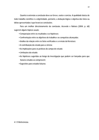 61




       Quanto à extensão a conclusão deve ser breve, exata e concisa. A qualidade básica de
todo trabalho científico é a objetividade, portanto, a dedução lógica e objetiva dos fatos ou
idéias apresentadas é que levará as conclusões.
       Para um melhor direcionamento da conclusão, Acevedo e Nahara (2004, p. 68)
sugerem alguns tópicos usuais:
     • Comparação entre os resultados e as hipóteses;
     • Confrontação entre os objetivos do trabalho e as conquistas alcançadas;
     • Análise da relação entre os fatos verificados e a revisão da literatura;
     • A contribuição do estudo para a ciência;
     • As implicações para os práticos do campo de estudo;
     • Limitações do estudo;
     • As hipóteses sugeridas ao longo da investigação que podem ser lançadas para que
       futuros estudos as comprovem;
     • Sugestões para estudos futuros;




4.1.9 Referências
 