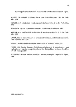 62




       Na monografia original este título deve ser escrito em letras maiúsculas e em negrito.


ACEVEDO, C.R.; NOHARA, J.J. Monografia no curso de Administração. 1. Ed. São Paulo:
Atlas, 2004.

ANDRADE, M.M. Introdução à metodologia do trabalho científico. 6. Ed. São Paulo: Atlas,
2003.

AZEVEDO, I.B. O prazer da produção científica. 8. Ed. São Paulo: Prazer de Ler, 2000.

MARCONI, M.A.; LAKATOS, E.M. Fundamentos de Metodologia científica. 6. Ed. São Paulo:
Atlas, 2005.

MARION, J.C.et al. Monografia para os cursos de administração, contabilidade e economia.
1. Ed. São Paulo: Atlas, 2002.

SEVERINO, A.J. Metodologia do trabalho científico. 22. Ed. São Paulo: Cortez, 2002.

TORRES, Sylvia Carolina Gonçalves. Portfólio como instrumento de aprendizagem e suas
implicações para a prática pedagógica reflexiva. Rev. Diálogo Educ., Curitiba, v. 8, n. 24, p.
549-561, maio/ago. 2008.

VILLAS BOAS, B. M. de F. Portfólio, avaliação e trabalho pedagógico. Campinas, SP: Papirus,
2004.




4.2 Artigo Científico
 