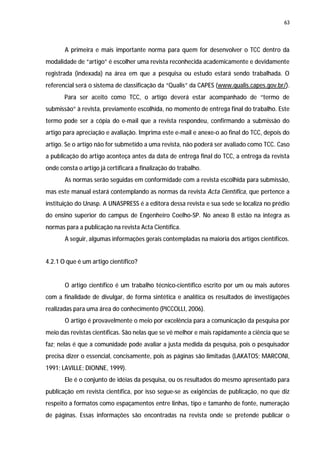 63




       A primeira e mais importante norma para quem for desenvolver o TCC dentro da
modalidade de “artigo” é escolher uma revista reconhecida academicamente e devidamente
registrada (indexada) na área em que a pesquisa ou estudo estará sendo trabalhada. O
referencial será o sistema de classificação da “Qualis” da CAPES (www.qualis.capes.gov.br/).
       Para ser aceito como TCC, o artigo deverá estar acompanhado de “termo de
submissão” à revista, previamente escolhida, no momento de entrega final do trabalho. Este
termo pode ser a cópia do e-mail que a revista respondeu, confirmando a submissão do
artigo para apreciação e avaliação. Imprima este e-mail e anexe-o ao final do TCC, depois do
artigo. Se o artigo não for submetido a uma revista, não poderá ser avaliado como TCC. Caso
a publicação do artigo aconteça antes da data de entrega final do TCC, a entrega da revista
onde consta o artigo já certificará a finalização do trabalho.
       As normas serão seguidas em conformidade com a revista escolhida para submissão,
mas este manual estará contemplando as normas da revista Acta Científica, que pertence a
instituição do Unasp. A UNASPRESS é a editora dessa revista e sua sede se localiza no prédio
do ensino superior do campus de Engenheiro Coelho-SP. No anexo B estão na integra as
normas para a publicação na revista Acta Científica.
       A seguir, algumas informações gerais contempladas na maioria dos artigos científicos.


4.2.1 O que é um artigo científico?


       O artigo científico é um trabalho técnico-científico escrito por um ou mais autores
com a finalidade de divulgar, de forma sintética e analítica os resultados de investigações
realizadas para uma área do conhecimento (PICCOLLI, 2006).
       O artigo é provavelmente o meio por excelência para a comunicação da pesquisa por
meio das revistas científicas. São nelas que se vê melhor e mais rapidamente a ciência que se
faz; nelas é que a comunidade pode avaliar a justa medida da pesquisa, pois o pesquisador
precisa dizer o essencial, concisamente, pois as páginas são limitadas (LAKATOS; MARCONI,
1991; LAVILLE; DIONNE, 1999).
       Ele é o conjunto de idéias da pesquisa, ou os resultados do mesmo apresentado para
publicação em revista científica, por isso segue-se as exigências de publicação, no que diz
respeito a formatos como espaçamentos entre linhas, tipo e tamanho de fonte, numeração
de páginas. Essas informações são encontradas na revista onde se pretende publicar o
 