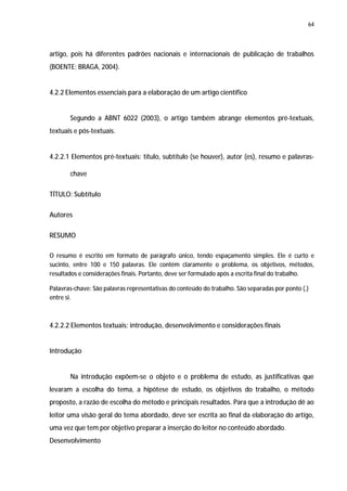 64




artigo, pois há diferentes padrões nacionais e internacionais de publicação de trabalhos
(BOENTE; BRAGA, 2004).


4.2.2 Elementos essenciais para a elaboração de um artigo científico


       Segundo a ABNT 6022 (2003), o artigo também abrange elementos pré-textuais,
textuais e pós-textuais.


4.2.2.1 Elementos pré-textuais: título, subtítulo (se houver), autor (es), resumo e palavras-

       chave

TÍTULO: Subtítulo

Autores

RESUMO

O resumo é escrito em formato de parágrafo único, tendo espaçamento simples. Ele é curto e
sucinto, entre 100 e 150 palavras. Ele contém claramente o problema, os objetivos, métodos,
resultados e considerações finais. Portanto, deve ser formulado após a escrita final do trabalho.

Palavras-chave: São palavras representativas do conteúdo do trabalho. São separadas por ponto (.)
entre si.



4.2.2.2 Elementos textuais: introdução, desenvolvimento e considerações finais


Introdução


       Na introdução expõem-se o objeto e o problema de estudo, as justificativas que
levaram a escolha do tema, a hipótese de estudo, os objetivos do trabalho, o método
proposto, a razão de escolha do método e principais resultados. Para que a introdução dê ao
leitor uma visão geral do tema abordado, deve ser escrita ao final da elaboração do artigo,
uma vez que tem por objetivo preparar a inserção do leitor no conteúdo abordado.
Desenvolvimento
 