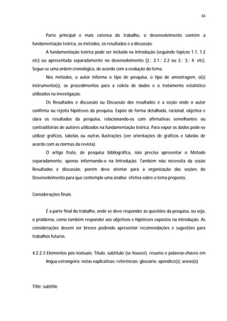 65




        Parte principal e mais extensa do trabalho, o desenvolvimento contém a
fundamentação teórica, os métodos, os resultados e a discussão.
        A fundamentação teórica pode ser incluída na introdução (seguindo tópicos 1.1, 1.2
etc) ou apresentada separadamente no desenvolvimento (2.; 2.1.; 2.2 ou 2.; 3.; 4. etc).
Segue-se uma ordem cronológica, de acordo com a evolução do tema.
        Nos métodos, o autor informa o tipo de pesquisa, o tipo de amostragem, o(s)
instrumento(s), os procedimentos para a coleta de dados e o tratamento estatístico
utilizados na investigação.
        Os Resultados e discussão ou Discussão dos resultados é a seção onde o autor
confirma ou rejeita hipóteses da pesquisa. Expõe de forma detalhada, racional, objetiva e
clara os resultados da pesquisa, relacionando-os com afirmativas semelhantes ou
contraditórias de autores utilizados na fundamentação teórica. Para expor os dados pode-se
utilizar gráficos, tabelas ou outras ilustrações (ver orientações de gráficos e tabelas de
acordo com as normas da revista).
        O artigo fruto, de pesquisa bibliográfica, não precisa apresentar o Método
separadamente, apenas informando-o na Introdução. Também não necessita da seção
Resultados e discussão, porém deve atentar para a organização das seções do
Desenvolvimento para que contemple uma análise efetiva sobre o tema proposto.


Considerações finais


        É a parte final do trabalho, onde se deve responder às questões da pesquisa, ou seja,
o problema, como também responder aos objetivos e hipóteses expostos na introdução. As
considerações devem ser breves podendo apresentar recomendações e sugestões para
trabalhos futuros.


4.2.2.3 Elementos pós-textuais: Título, subtítulo (se houver), resumo e palavras-chaves em
        língua estrangeira; notas explicativas; referências; glossário; apêndice(s); anexo(s)




Title: subtitle
 