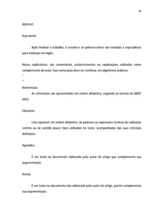 66




Abstract


Key-words


        Após finalizar o trabalho, o resumo e as palavras-chave são enviadas a especialistas
para tradução em inglês.


Notas explicativas: são comentários, esclarecimentos ou explanações utilizados como
complemento do texto. Sua numeração deve ser contínua, em algarismos arábicos.
1

2


Referências
        As referências são apresentadas em ordem alfabética, seguindo as normas da ABNT
6023.


Glossário


        Lista opcional, em ordem alfabética, de palavras ou expressões técnicas de utilização
restrita ou de sentido pouco claro utilizadas no texto, acompanhadas das suas referidas
definições.


Apêndice


        É um texto ou documento elaborado pelo autor do artigo que complementa sua
argumentação.


Anexo


        É um texto ou documento não elaborado pelo autor do artigo, porém complementa
sua argumentação.
 