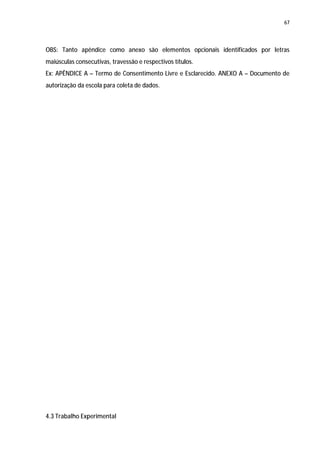 67




OBS: Tanto apêndice como anexo são elementos opcionais identificados por letras
maiúsculas consecutivas, travessão e respectivos títulos.
Ex: APÊNDICE A – Termo de Consentimento Livre e Esclarecido. ANEXO A – Documento de
autorização da escola para coleta de dados.




4.3 Trabalho Experimental
 