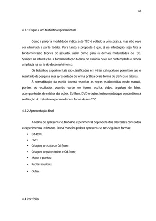 68




4.3.1 O que é um trabalho experimental?


       Como a própria modalidade indica, este TCC é voltado a uma prática, mas não deve
ser eliminada a parte teórica. Para tanto, a proposta é que, já na introdução, seja feita a
fundamentação teórica do assunto, assim como para as demais modalidades de TCC.
Sempre na introdução, a fundamentação teórica do assunto deve ser contemplada e depois
ampliada na parte do desenvolvimento.
       Os trabalhos experimentais são classificados em várias categorias e permitem que o
resultado da pesquisa seja apresentado de forma prática ou na forma de gráficos e tabelas.
       A normatização da escrita deverá respeitar as regras estabelecidas neste manual,
porém, os resultados poderão variar em forma escrita, vídeo, arquivos de fotos,
acompanhadas de relatos das ações, Cd-Rom, DVD e outros instrumentos que concretizem a
realização do trabalho experimental em forma de um TCC.


4.3.2 Apresentação final


       A forma de apresentar o trabalho experimental dependerá dos diferentes conteúdos
e experimentos utilizados. Dessa maneira poderá apresenta-se nas seguintes formas:
   •   Cd-Rom;
   •   DVD;
   •   Criações artísticas e Cd-Rom;
   •   Criações arquitetônicas e Cd-Rom;
   •   Mapas e plantas;

   •   Recitais musicais;

   •   Outros.




4.4 Portfólio
 