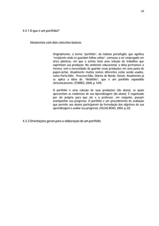 69




4.4.1 O que é um portfólio?


     Iniciaremos com dois conceitos básicos:


                      Originalmente, o termo “portfólio”, do italiano portafoglio, que significa
                      “recipiente onde se guardam folhas soltas”, começou a ser empregado em
                      artes plásticas, em que o artista fazia uma seleção de trabalhos que
                      exprimiam sua produção. No ambiente educacional, a idéia permanece a
                      mesma, sem a necessidade de guardar essas produções em uma pasta de
                      papel-cartão. Atualmente muitos nomes diferentes estão sendo usados,
                      como Porta-fólio, Processo-fólio, Diários de Bordo, Dossiê. Atualmente já
                      se aplica a idéia de “Webfólio”, que é um portfólio expandido
                      eletronicamente. (TORRES, 2008, p. 549).

                      O portfólio é uma coleção de suas produções (do aluno), as quais
                      apresentam as evidências de sua Aprendizagem (do aluno). É organizado
                      por ele próprio para que ele e o professor, em conjunto, possam
                      acompanhar seu progresso. O portfólio é um procedimento de avaliação
                      que permite aos alunos participarem da formulação dos objetivos de sua
                      aprendizagem e avaliar seu progresso. (VILLAS BOAS, 2004, p.22)



4.3.2 Orientações gerais para a elaboração de um portfólio
 
