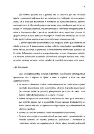 70




       Vale lembrar, portanto, que o portfólio não se caracteriza por uma “atividade
isolada”, mas sim um trabalho que deve ser cuidadosamente tecido pelas mãos dos próprios
alunos, sob a orientação do professor. À medida que os alunos constroem seu portfólio,
revelam por meio de diferentes linguagens, não apenas o que assimilaram e aprenderam em
relação aos conteúdos acadêmicos, mas sim como vão se construindo como profissionais. É
como se desenhassem algo, o que desde os primeiros traços, através dos retoques, do
apagar e começar de novo, do refazer, do completar, revela a ação-reflexão que por sua vez,
traduz o próprio ato de aprender e como conseqüência desnuda quem aprende.
       O portfólio apresentar-se com um título, que indique ao leitor o que encontrará em
relação ao processo. A linguagem deve ser clara e objetiva, respeitando a especificidade da
forma adotada, revelando o aprendizado e desenvolvimento durante todo o processo de
formação. As falas devem estar recortadas por impressões pessoais integradas ao conteúdo
e à literatura, evidenciando as reflexões desenvolvidas, sejam por meio das aulas, textos,
pesquisas, palestras, seminários, vídeos, trabalhos de extensão à comunidade, entre outros.


4.4.2 A construção


       Essas orientações quanto à estrutura do portfólio e especificações técnicas para sua
apresentação têm o objetivo de ajudar o aluno a organizar o texto com rigor
acadêmico/científico.
    • Inicialmente o aluno deverá realizar um levantamento de seu “banco de dados (todos
       os estudos desenvolvidos, todos os seminários, relatórios de projetos desenvolvidos
       (de extensão, estudo ou pesquisa), planejamentos, produções de textos, entre
       outros)” elaborado nas disciplinas de seu curso e reservar;
    • Elaborar os objetivos do seu trabalho, primeiramente de forma geral, explicando o
       que pretende alcançar com o seu portfólio. Depois expressar detalhadamente os
       aspectos necessários para o cumprimento do objetivo geral, apontando, portanto, os
       objetivos específicos;
    • Escolher um título que identifique a intencionalidade textual do trabalho;
    • Construir a introdução (em um único texto) que deve conter: contextualização e a
       natureza acadêmica do trabalho; justificativa, apresentando a importância da
       realização do trabalho como oportunidade de reflexão sobre a formação profissional;
 