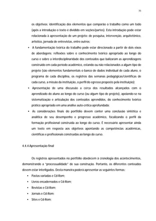 71




       os objetivos; identificação dos elementos que comporão o trabalho como um todo
       (após a introdução o texto é dividido em seções/partes). Esta introdução pode estar
       relacionada à apresentação de um projeto: de pesquisa, intervenção, arquitetônico,
       artístico, jornada de entrevistas, entre outros;
    • A fundamentação teórica do trabalho pode estar direcionado a partir de dois eixos
       de abordagens: reflexões sobre o conhecimento teórico apropriado ao longo do
       curso e sobre a interdisciplinaridade dos conteúdos que balizaram as aprendizagens
       construído em cada período acadêmico, estando ou não relacionados a algum tipo de
       projeto (são elementos fundamentais o banco de dados individual de cada aluno, o
       programa de cada disciplina, os registros das semanas pedagógicas/científicas de
       cada curso, a missão da instituição, o perfil do egresso proposto pela instituição);
    • Apresentação de uma discussão a cerca dos resultados alcançados com o
       aprendizado do aluno ao longo do curso (ou algum tipo de projeto), apoiando-se na
       sistematização e articulação dos conteúdos aprendidos, do conhecimento teórico
       prático apropriado em uma análise auto-crítica aprofundada;
    • As considerações finais do portfólio devem conter uma conclusão sintética e
       analítica de seu desempenho e progresso acadêmico, focalizando o perfil da
       formação profissional construída ao longo do curso. É necessário apresentar ainda
       um texto em resposta aos objetivos apontando as competências acadêmicas,
       científicas e profissionais construídas ao longo do curso.


4.4.4 Apresentação final


       Os registros apresentados no portfólio obedecem à cronologia dos acontecimentos,
demonstrando a “processualidade” de sua construção. Portanto, os diferentes conteúdos
devem estar interligados. Desta maneira poderá apresentar as seguintes formas:
   •   Pastas variadas e Cd-Rom;
   •   Livros encadernados e Cd-Rom;
   •   Revistas e Cd-Rom;
   •   Jornais e Cd-Rom;
   •   Sites e Cd-Rom;
 