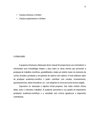 72




   •   Criações artísticas e Cd-Rom;
   •   Criações arquitetônicas e Cd-Rom.




5 CONCLUSÃO



       A proposta inicial para elaboração deste manual foi proporcionar aos orientadores e
orientandos uma metodologia simples e clara sobre as várias normas que permeiam a
produção de trabalhos científicos, possibilitando a todos um deleite maior no momento da
escrita, levando a produção a um patamar de saberes com sabores. O mais delicioso sabor
da produção acadêmico-científica é poder contribuir com estudos, levantamentos,
questionamentos, idéias inovadoras, etc., sem afogá-las no stress da escrita técnica exigida.
       Esperamos ter alcançado o objetivo inicial proposto. Que todos tenham ótimas
idéias, bons e relevantes trabalhos. A academia aumentará o seu quadro de importantes
produções acadêmico-científicas e a sociedade com certeza agradecerá a importante
contribuição.
 