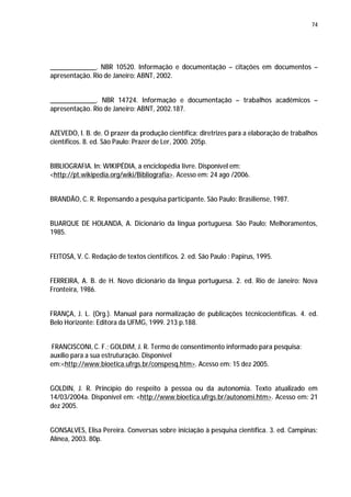74




_____________. NBR 10520. Informação e documentação – citações em documentos –
apresentação. Rio de Janeiro: ABNT, 2002.


_____________. NBR 14724. Informação e documentação – trabalhos acadêmicos –
apresentação. Rio de Janeiro: ABNT, 2002.187.


AZEVEDO, I. B. de. O prazer da produção científica: diretrizes para a elaboração de trabalhos
científicos. 8. ed. São Paulo: Prazer de Ler, 2000. 205p.


BIBLIOGRAFIA. In: WIKIPÉDIA, a enciclopédia livre. Disponível em:
<http://pt.wikipedia.org/wiki/Bibliografia>. Acesso em: 24 ago /2006.


BRANDÃO, C. R. Repensando a pesquisa participante. São Paulo: Brasiliense, 1987.


BUARQUE DE HOLANDA, A. Dicionário da língua portuguesa. São Paulo: Melhoramentos,
1985.


FEITOSA, V. C. Redação de textos científicos. 2. ed. São Paulo : Papirus, 1995.


FERREIRA, A. B. de H. Novo dicionário da língua portuguesa. 2. ed. Rio de Janeiro: Nova
Fronteira, 1986.


FRANÇA, J. L. (Org.). Manual para normalização de publicações técnicocientíficas. 4. ed.
Belo Horizonte: Editora da UFMG, 1999. 213 p.188.


FRANCISCONI, C. F.; GOLDIM, J. R. Termo de consentimento informado para pesquisa:
auxílio para a sua estruturação. Disponível
em:<http://www.bioetica.ufrgs.br/conspesq.htm>. Acesso em: 15 dez 2005.


GOLDIN, J. R. Princípio do respeito à pessoa ou da autonomia. Texto atualizado em
14/03/2004a. Disponível em: <http://www.bioetica.ufrgs.br/autonomi.htm>. Acesso em: 21
dez 2005.


GONSALVES, Elisa Pereira. Conversas sobre iniciação à pesquisa científica. 3. ed. Campinas:
Alínea, 2003. 80p.
 