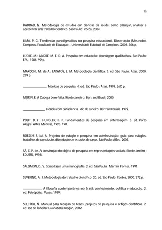 75




HADDAD, N. Metodologia de estudos em ciências da saúde: como planejar, analisar e
apresentar um trabalho científico. São Paulo: Rocca, 2004.


LIMA, P. G. Tendências paradigmáticas na pesquisa educacional. Dissertação (Mestrado).
Campinas. Faculdade de Educação – Universidade Estadual de Campinas, 2001. 306 p.


LÜDKE, M.; ANDRÉ, M. E. D. A. Pesquisa em educação: abordagens qualitativas. São Paulo:
EPU, 1986. 99 p.


MARCONI, M. de A.; LAKATOS, E. M. Metodologia científica. 3. ed. São Paulo: Atlas, 2000.
289 p.


______________. Técnicas de pesquisa. 4. ed. São Paulo : Atlas, 1999. 260 p.


MORIN, E. A Cabeça bem-feita. Rio de Janeiro: Bertrand Brasil, 2000.


_____________. Ciência com consciência. Rio de Janeiro: Bertrand Brasil, 1999.


POLIT, D. F.; HUNGLER, B. P. Fundamentos de pesquisa em enfermagem. 3. ed. Porto
Alegre: Artes Médicas, 1995. 190.


ROESCH, S. M. A. Projetos de estágio e pesquisa em administração: guia para estágios,
trabalhos de conclusão, dissertações e estudos de casos. São Paulo: Atlas, 2005.


SÁ, C. P. de. A construção do objeto de pesquisa em representações sociais. Rio de Janeiro :
EDUERJ, 1998.


SALOMON, D. V. Como fazer uma monografia. 2. ed. São Paulo : Martins Fontes, 1991.


SEVERINO, A. J. Metodologia do trabalho científico. 20. ed. São Paulo: Cortez, 2000. 272 p.


___________. A filosofia contemporânea no Brasil: conhecimento, política e educação. 2.
ed. Petrópolis : Vozes, 1999.


SPECTOR, N. Manual para redação de teses, projetos de pesquisa e artigos científicos. 2.
ed. Rio de Janeiro: Guanabara Koogan, 2002.
 