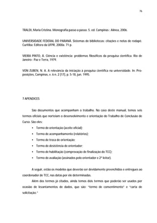 76




TRALDI, Maria Cristina. Monografia passo a passo. 5. ed. Campinas : Alínea, 2006.


UNIVERSIDADE FEDERAL DO PARANÁ. Sistemas de bibliotecas: citações e notas de rodapé.
Curitiba: Editora da UFPR, 2000a. 71 p.


VIEIRA PINTO, Á. Ciência e existência: problemas filosóficos da pesquisa científica. Rio de
Janeiro : Paz e Terra, 1979.


VON ZUBEN, N. A. A relevância da iniciação à pesquisa científica na universidade. In: Pro-
posições, Campinas, v. 6 n. 2 [17], p. 5-18, jun. 1995.




7 APENDICES


       São documentos que acompanham o trabalho. No caso deste manual, temos seis
termos oficiais que norteiam o desenvolvimento e orientação do Trabalho de Conclusão de
Curso. São eles:
       • Termo de orientação (aceite oficial);
       • Termo de acompanhamento (relatórios);
       • Termo de troca de orientação;
       • Termo de desistência de orientador;
       • Termo de habilitação (comprovação de finalização do TCC);
       • Termo de avaliação (assinados pelo orientador e 2º leitor).


       A seguir, estão os modelos que deverão ser devidamente preenchidos e entregues ao
coordenador de TCC, nas datas por ele determinadas.
       Além dos termos já citados, ainda temos dois termos que poderão ser usados por
ocasião de levantamentos de dados, que são: “termo de consentimento” e “carta de
solicitação.”
 