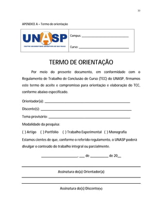 77




APENDICE A – Termo de orientação


                                   Campus: ______________________________


                                   Curso: ________________________________




                   TERMO DE ORIENTAÇÃO
      Por meio do presente documento, em conformidade com o
Regulamento de Trabalho de Conclusão de Curso (TCC) do UNASP, firmamos
este termo de aceite e compromisso para orientação e elaboração do TCC,
conforme abaixo especificado.

Orientador(a): _______________________________________________

Discente(s): __________________________________________________

Tema provisório: _____________________________________________

Modalidade da pesquisa:

( ) Artigo   ( ) Portfólio    ( ) Trabalho Experimental ( ) Monografia

Estamos cientes de que, conforme o referido regulamento, o UNASP poderá
divulgar o conteúdo do trabalho integral ou parcialmente.

             ____________________, ___ de __________ de 20__



                         Assinatura do(a) Orientador(a)



                             Assinatura do(s) Discente(s)
 