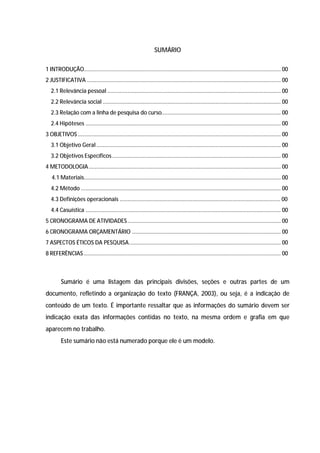 7




                                                                 SUMÁRIO

1 INTRODUÇÃO............................................................................................................................... 00
2 JUSTIFICATIVA ............................................................................................................................. 00
   2.1 Relevância pessoal ................................................................................................................ 00
   2.2 Relevância social ................................................................................................................... 00
   2.3 Relação com a linha de pesquisa do curso............................................................................. 00
   2.4 Hipóteses .............................................................................................................................. 00
3 OBJETIVOS ................................................................................................................................... 00
   3.1 Objetivo Geral ....................................................................................................................... 00
   3.2 Objetivos Específicos ............................................................................................................. 00
4 METODOLOGIA ............................................................................................................................ 00
   4.1 Materiais............................................................................................................................... 00
   4.2 Método ................................................................................................................................. 00
   4.3 Definições operacionais ........................................................................................................ 00
   4.4 Casuística .............................................................................................................................. 00
5 CRONOGRAMA DE ATIVIDADES ................................................................................................... 00
6 CRONOGRAMA ORÇAMENTÁRIO ................................................................................................ 00
7 ASPECTOS ÉTICOS DA PESQUISA .................................................................................................. 00
8 REFERÊNCIAS ............................................................................................................................... 00



         Sumário é uma listagem das principais divisões, seções e outras partes de um
documento, refletindo a organização do texto (FRANÇA, 2003), ou seja, é a indicação de
conteúdo de um texto. É importante ressaltar que as informações do sumário devem ser
indicação exata das informações contidas no texto, na mesma ordem e grafia em que
aparecem no trabalho.
         Este sumário não está numerado porque ele é um modelo.
 