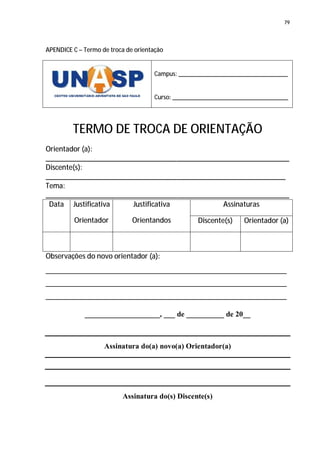 79




APENDICE C – Termo de troca de orientação


                                     Campus: __________________________________


                                     Curso: ____________________________________




         TERMO DE TROCA DE ORIENTAÇÃO
Orientador (a):
_________________________________________________________________
Discente(s):
________________________________________________________________
Tema:
_________________________________________________________________
 Data Justificativa    Justificativa           Assinaturas

         Orientador           Orientandos          Discente(s)   Orientador (a)



Observações do novo orientador (a):
________________________________________________________________
________________________________________________________________
________________________________________________________________

             ____________________, ___ de __________ de 20__



                    Assinatura do(a) novo(a) Orientador(a)




                          Assinatura do(s) Discente(s)
 