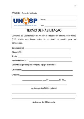 81




APENDICE E – Termo de habilitação


                                    Campus: ___________________________________


                                    Curso: _____________________________________


                   TERMO DE HABILITAÇÃO
Comunico ao Coordenador de TCC que o Trabalho de Conclusão de Curso
(TCC) abaixo especificado reúne as condições necessárias para ser
apresentado.

Orientador (a): _______________________________________________

Discente(s): __________________________________________________

Título: ______________________________________________________

Modalidade de TCC: ____________________________________________

Docentes sugeridos para compor a equipe avaliadora:

Orientador:____________________________________________________

2º Leitor:______________________________________________________

             ____________________, ___ de __________ de 20__

________________________________________________________

                         Assinatura do(a) Orientador(a)

_________________________________________________________________
_________________________________________________________________
________________________________________________________________

                           Assinatura do(s) Discente(s)
 