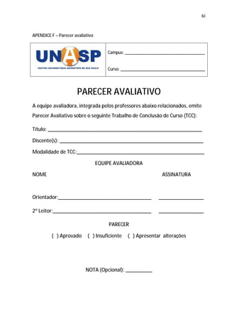 82




APENDICE F – Parecer avaliativo


                                      Campus: ___________________________________


                                      Curso: _____________________________________




                      PARECER AVALIATIVO
A equipe avaliadora, integrada pelos professores abaixo relacionados, emite
Parecer Avaliativo sobre o seguinte Trabalho de Conclusão de Curso (TCC):

Título: __________________________________________________________

Discente(s): ______________________________________________________

Modalidade de TCC:________________________________________________

                                  EQUIPE AVALIADORA

NOME                                                          ASSINATURA



Orientador:___________________________________               _________________

2º Leitor:_____________________________________              _________________

                                      PARECER

         ( ) Aprovado       ( ) Insuficiente   ( ) Apresentar alterações




                           NOTA (Opcional): __________
 