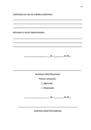 83




Justificativa no caso de trabalho insuficiente:

_________________________________________________________________
_________________________________________________________________
_________________________________________________________________

Alterações a serem implementadas:

_________________________________________________________________
_________________________________________________________________
_________________________________________________________________



             ____________________, ___ de __________ de 20__




________________________________________________________________

                          Assinatura do(s) Discente(s)

                              Parecer conclusivo:

                                 ( ) Aprovado

                                 ( ) Reprovado



             ____________________, ___ de __________ de 20__



     ________________________________________________________

                        Assinatura do(a) Orientador(a)
 