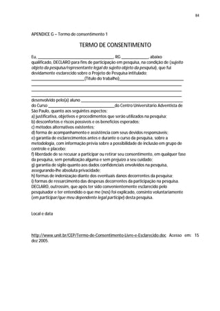 84




APENDICE G – Termo de consentimento 1

                          TERMO DE CONSENTIMENTO
Eu, __________________________________, RG ____________, abaixo
qualificado, DECLARO para fins de participação em pesquisa, na condição de (sujeito
objeto da pesquisa/representante legal do sujeito objeto da pesquisa), que fui
devidamente esclarecido sobre o Projeto de Pesquisa intitulado:
________________________(Título do trabalho)_____________________________
____________________________________________________________________
____________________________________________________________________
____________________________________________________________________
desenvolvido pelo(a) aluno ______________________________________________
do Curso ______________________________do Centro Universitário Adventista de
São Paulo, quanto aos seguintes aspectos:
a) justificativa, objetivos e procedimentos que serão utilizados na pesquisa;
b) desconfortos e riscos possíveis e os benefícios esperados;
c) métodos alternativos existentes;
d) forma de acompanhamento e assistência com seus devidos responsáveis;
e) garantia de esclarecimentos antes e durante o curso da pesquisa, sobre a
metodologia, com informação prévia sobre a possibilidade de inclusão em grupo de
controle e placebo;
f) liberdade de se recusar a participar ou retirar seu consentimento, em qualquer fase
da pesquisa, sem penalização alguma e sem prejuízo a seu cuidado;
g) garantia de sigilo quanto aos dados confidenciais envolvidos na pesquisa,
assegurando-lhe absoluta privacidade;
h) formas de indenização diante dos eventuais danos decorrentes da pesquisa;
i) formas de ressarcimento das despesas decorrentes da participação na pesquisa.
DECLARO, outrossim, que após ter sido convenientemente esclarecido pelo
pesquisador e ter entendido o que me (nos) foi explicado, consinto voluntariamente
(em participar/que meu dependente legal participe) desta pesquisa.


Local e data



http://www.unit.br/CEP/Termo-de-Consentimento-Livre-e-Esclarecido.doc Acesso em: 15
dez 2005.
 