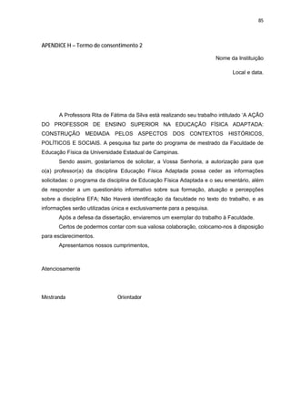 85




APENDICE H – Termo de consentimento 2

                                                                       Nome da Instituição

                                                                              Local e data.




       A Professora Rita de Fátima da Silva está realizando seu trabalho intitulado ‘A AÇÃO
DO PROFESSOR DE ENSINO SUPERIOR NA EDUCAÇÃO FÍSICA ADAPTADA:
CONSTRUÇÃO MEDIADA PELOS ASPECTOS DOS CONTEXTOS HISTÓRICOS,
POLÍTICOS E SOCIAIS. A pesquisa faz parte do programa de mestrado da Faculdade de
Educação Física da Universidade Estadual de Campinas.
       Sendo assim, gostaríamos de solicitar, a Vossa Senhoria, a autorização para que
o(a) professor(a) da disciplina Educação Física Adaptada possa ceder as informações
solicitadas: o programa da disciplina de Educação Física Adaptada e o seu ementário, além
de responder a um questionário informativo sobre sua formação, atuação e percepções
sobre a disciplina EFA; Não Haverá identificação da faculdade no texto do trabalho, e as
informações serão utilizadas única e exclusivamente para a pesquisa.
       Após a defesa da dissertação, enviaremos um exemplar do trabalho à Faculdade.
       Certos de podermos contar com sua valiosa colaboração, colocamo-nos à disposição
para esclarecimentos.
       Apresentamos nossos cumprimentos,



Atenciosamente




Mestranda                      Orientador
 