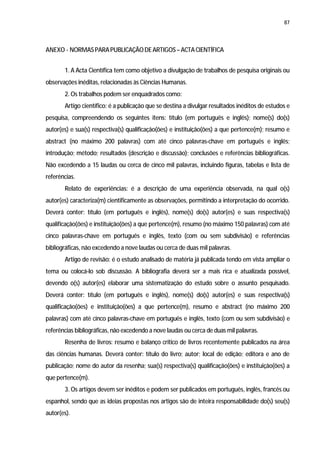 87




ANEXO - NORMAS PARA PUBLICAÇÃO DE ARTIGOS – ACTA CIENTÍFICA


       1. A Acta Científica tem como objetivo a divulgação de trabalhos de pesquisa originais ou
observações inéditas, relacionadas às Ciências Humanas.
       2. Os trabalhos podem ser enquadrados como:
       Artigo científico: é a publicação que se destina a divulgar resultados inéditos de estudos e
pesquisa, compreendendo os seguintes itens: título (em português e inglês); nome(s) do(s)
autor(es) e sua(s) respectiva(s) qualificação(ões) e instituição(ões) a que pertence(m); resumo e
abstract (no máximo 200 palavras) com até cinco palavras-chave em português e inglês;
introdução; método; resultados (descrição e discussão); conclusões e referências bibliográficas.
Não excedendo a 15 laudas ou cerca de cinco mil palavras, incluindo figuras, tabelas e lista de
referências.
       Relato de experiências: é a descrição de uma experiência observada, na qual o(s)
autor(es) caracteriza(m) cientificamente as observações, permitindo a interpretação do ocorrido.
Deverá conter: título (em português e inglês), nome(s) do(s) autor(es) e suas respectiva(s)
qualificação(ões) e instituição(ões) a que pertence(m), resumo (no máximo 150 palavras) com até
cinco palavras-chave em português e inglês, texto (com ou sem subdivisão) e referências
bibliográficas, não excedendo a nove laudas ou cerca de duas mil palavras.
       Artigo de revisão: é o estudo analisado de matéria já publicada tendo em vista ampliar o
tema ou colocá-lo sob discussão. A bibliografia deverá ser a mais rica e atualizada possível,
devendo o(s) autor(es) elaborar uma sistematização do estudo sobre o assunto pesquisado.
Deverá conter: título (em português e inglês), nome(s) do(s) autor(es) e suas respectiva(s)
qualificação(ões) e instituição(ões) a que pertence(m), resumo e abstract (no máximo 200
palavras) com até cinco palavras-chave em português e inglês, texto (com ou sem subdivisão) e
referências bibliográficas, não excedendo a nove laudas ou cerca de duas mil palavras.
       Resenha de livros: resumo e balanço crítico de livros recentemente publicados na área
das ciências humanas. Deverá conter: título do livro; autor; local de edição; editora e ano de
publicação; nome do autor da resenha; sua(s) respectiva(s) qualificação(ões) e instituição(ões) a
que pertence(m).
       3. Os artigos devem ser inéditos e podem ser publicados em português, inglês, francês ou
espanhol, sendo que as ideias propostas nos artigos são de inteira responsabilidade do(s) seu(s)
autor(es).
 