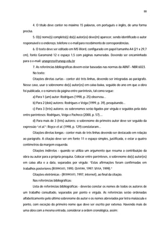 88




       4. O título deve conter no máximo 15 palavras, em português e inglês, de uma forma
precisa.
       5. O(s) nome(s) completo(s) do(s) autor(es) deve(m) aparecer, sendo identificado o autor
responsável e o endereço, telefone e e-mail para recebimento de correspondências.
       6. O texto deve ser editado em MS Word, configurado em papel tamanho A4 (21 x 29,7
cm), fonte Garamond 12 e espaço 1,5 com páginas numeradas. Devendo ser encaminhado
para o e-mail: unaspress@unasp.edu.br
       7. As referências bibliográficas devem estar baseadas nas normas da ABNT - NBR 6023.
       No texto:
       Citações diretas curtas - conter até três linhas, devendo ser integradas ao parágrafo.
Nesse caso, usar o sobrenome do(s) autor(es) em caixa baixa, seguido do ano em que a obra
foi publicada, e o número da página entre parêntesis, tal como segue:
       a) Para 1 (um) autor: Rodrigues (1998, p. 25) observou...
       b) Para 2 (dois) autores: Rodrigues e Veiga (1999, p. 39), pesquisando...
       c) Para 3 (três) autores: os sobrenomes serão ligados por vírgula e seguidos pela data
entre parênteses: Rodrigues, Veiga e Pacheco (2000, p. 57)....
       d) Para mais de 3 (três) autores: o sobrenome do primeiro autor deve ser seguido da
expressão “et al.”: Royce et al. (1998, p. 129) constataram...
       Citações diretas longas - conter mais de três linhas devendo ser destacado em relação
ao parágrafo. A citação deve ser em fonte 11 e espaço simples, justificada, e estar a quatro
centímetros da margem esquerda.
       Citações indiretas - quando se utiliza um argumento que resuma a contribuição da
obra ou autor para a própria pesquisa. Colocar entre parênteses, o sobrenome do(s) autor(es)
em caixa alta e a data, separados por vírgula: “Estas afirmações foram confirmadas em
trabalhos posteriores (RODRIGUES, 1995; OLIVEIRA, 1997; VEIGA, 1999).”
       Citações eletrônicas - (RODRIGUES, 1997, internet), ao final da citação.
       Nas referências bibliográficas:
       Lista de referências bibliográficas - deverão constar os nomes de todos os autores de
um trabalho consultado, separados por ponto e vírgula. As referências serão ordenadas
alfabeticamente pelo último sobrenome do autor e os nomes abreviados por letra maiúscula e
ponto, com exceção do primeiro nome que deve ser escrito por extenso. Havendo mais de
uma obra com a mesma entrada, considerar a ordem cronológica, assim:
 