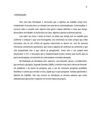 8



1 INTRODUÇÃO


       Para uma boa introdução é necessário que o objetivo do trabalho esteja bem
estabelecido. O assunto deve ser iniciado com uma breve contextualização. Contextualizar é
escrever sobre o assunto num aspecto mais geral e depois delimitar o tema que deseja
desenvolver no trabalho. A escrita deve ser clara, objetiva e jamais na primeira pessoa.
       Leia sobre seu tema e anote as frases, ou ideias que deseja usar no trabalho para
confirmar e embasar o que está investigando. Use referências no texto sempre que achar
necessário, não há um critério de quantas referenciais se devem ter, mas dê somente
referências estritamente pertinentes, que terão o objetivo de confirmar ou confrontar o que
está pesquisando com o que outros já pesquisaram. Como este é um projeto para
desenvolver o TCC, é necessário que a fundamentação teórica mínima seja escrita aqui na
parte da introdução, no momento de contextualizar a temática desejada.
       Na finalização da introdução deve aparecer, com bastante clareza, a problemática
que norteará a pesquisa. Segundo Gomides (2009), a maneira mais fácil e direta de formular
um problema é na forma de pergunta, pois o ato de estruturar perguntas possibilita
identificar o cenário que envolve o tema, aquilo que se quer pesquisar. Conclua apontando o
objetivo do trabalho, mas não escreva na introdução as mesmas palavras que serão
utilizadas para apresentar o objetivo no terceiro tópico do projeto.
 