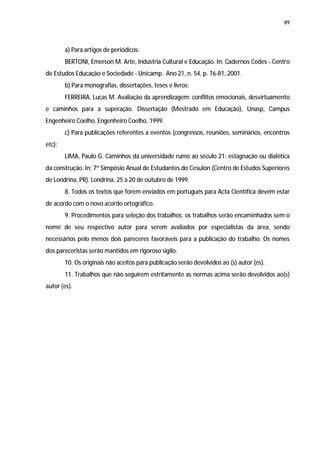 89




        a) Para artigos de periódicos:
        BERTONI, Emerson M. Arte, Indústria Cultural e Educação. In: Cadernos Cedes - Centro
de Estudos Educação e Sociedade - Unicamp. Ano 21, n. 54, p. 76-81, 2001.
        b) Para monografias, dissertações, teses e livros:
        FERREIRA, Lucas M. Avaliação da aprendizagem: conflitos emocionais, desvirtuamento
e caminhos para a superação. Dissertação (Mestrado em Educação), Unasp, Campus
Engenheiro Coelho. Engenheiro Coelho, 1999.
        c) Para publicações referentes a eventos (congressos, reuniões, seminários, encontros
etc):
        LIMA, Paulo G. Caminhos da universidade rumo ao século 21: estagnação ou dialética
da construção. In: 7º Simpósio Anual de Estudantes do Cesulon (Centro de Estudos Superiores
de Londrina, PR). Londrina, 25 a 20 de outubro de 1999.
        8. Todos os textos que forem enviados em português para Acta Científica devem estar
de acordo com o novo acordo ortográfico.
        9. Procedimentos para seleção dos trabalhos: os trabalhos serão encaminhados sem o
nome de seu respectivo autor para serem avaliados por especialistas da área, sendo
necessários pelo menos dois pareceres favoráveis para a publicação do trabalho. Os nomes
dos pareceristas serão mantidos em rigoroso sigilo.
        10. Os originais não aceitos para publicação serão devolvidos ao (s) autor (es).
        11. Trabalhos que não seguirem estritamente as normas acima serão devolvidos ao(s)
autor (es).
 