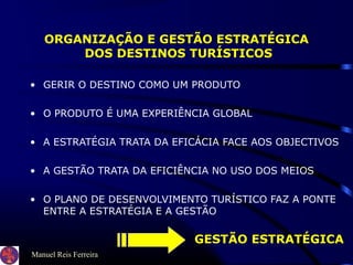 Manuel Reis Ferreira
ORGANIZAÇÃO E GESTÃO ESTRATÉGICA
DOS DESTINOS TURÍSTICOS
• GERIR O DESTINO COMO UM PRODUTO
• O PRODUTO É UMA EXPERIÊNCIA GLOBAL
• A ESTRATÉGIA TRATA DA EFICÁCIA FACE AOS OBJECTIVOS
• A GESTÃO TRATA DA EFICIÊNCIA NO USO DOS MEIOS
• O PLANO DE DESENVOLVIMENTO TURÍSTICO FAZ A PONTE
ENTRE A ESTRATÉGIA E A GESTÃO
GESTÃO ESTRATÉGICA
 