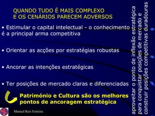 Manuel Reis Ferreira
aproveitaropontodeinflexãoestratégica
paraconquistarposiçõesdemercadoe
construirposiçõescompetitivasduradouras
QUANDO TUDO É MAIS COMPLEXO
E OS CENÁRIOS PARECEM ADVERSOS
• Estimular o capital intelectual - o conhecimento
é a principal arma competitiva
• Orientar as acções por estratégias robustas
• Ancorar as intenções estratégicas
• Ter posições de mercado claras e diferenciadas
Património e Cultura são os melhores
pontos de ancoragem estratégica
 