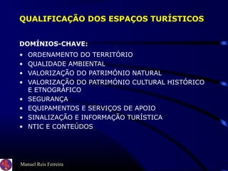 Manuel Reis Ferreira
QUALIFICAÇÃO DOS ESPAÇOS TURÍSTICOS
DOMÍNIOS-CHAVE:
• ORDENAMENTO DO TERRITÓRIO
• QUALIDADE AMBIENTAL
• VALORIZAÇÃO DO PATRIMÓNIO NATURAL
• VALORIZAÇÃO DO PATRIMÓNIO CULTURAL HISTÓRICO
E ETNOGRÁFICO
• SEGURANÇA
• EQUIPAMENTOS E SERVIÇOS DE APOIO
• SINALIZAÇÃO E INFORMAÇÃO TURÍSTICA
• NTIC E CONTEÚDOS
 