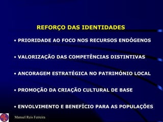 Manuel Reis Ferreira
REFORÇO DAS IDENTIDADES
• PRIORIDADE AO FOCO NOS RECURSOS ENDÓGENOS
• VALORIZAÇÃO DAS COMPETÊNCIAS DISTINTIVAS
• ANCORAGEM ESTRATÉGICA NO PATRIMÓNIO LOCAL
• PROMOÇÃO DA CRIAÇÃO CULTURAL DE BASE
• ENVOLVIMENTO E BENEFÍCIO PARA AS POPULAÇÕES
 