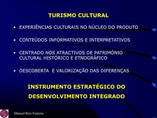 Manuel Reis Ferreira
TURISMO CULTURAL
• EXPERIÊNCIAS CULTURAIS NO NÚCLEO DO PRODUTO
• CONTEÚDOS INFORMATIVOS E INTERPRETATIVOS
• CENTRADO NOS ATRACTIVOS DE PATRIMÓNIO
CULTURAL HISTÓRICO E ETNOGRÁFICO
• DESCOBERTA E VALORIZAÇÃO DAS DIFERENÇAS
INSTRUMENTO ESTRATÉGICO DO
DESENVOLVIMENTO INTEGRADO
 