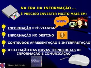 Manuel Reis Ferreira
NA ERA DA INFORMAÇÃO ...
É PRECISO INVESTIR MUITO MAIS EM:
INFORMAÇÃO PRÈ-VIAGEM
INFORMAÇÃO NO DESTINO
CONTEÚDOSCONTEÚDOS APRESENTAÇÃO E INTERPRETAÇÃO
UTILIZAÇÃO DAS NOVAS TECNOLOGIAS DE
INFORMAÇÃO E COMUNICAÇÃO
WWW
 