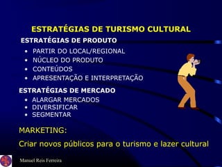 Manuel Reis Ferreira
ESTRATÉGIAS DE TURISMO CULTURAL
• PARTIR DO LOCAL/REGIONAL
• NÚCLEO DO PRODUTO
• CONTEÚDOS
• APRESENTAÇÃO E INTERPRETAÇÃO
MARKETING:
Criar novos públicos para o turismo e lazer cultural
ESTRATÉGIAS DE PRODUTO
ESTRATÉGIAS DE MERCADO
• ALARGAR MERCADOS
• DIVERSIFICAR
• SEGMENTAR
 