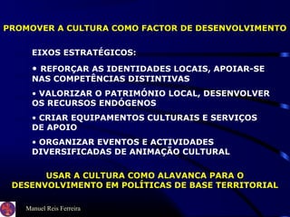 Manuel Reis Ferreira
PROMOVER A CULTURA COMO FACTOR DE DESENVOLVIMENTO
EIXOS ESTRATÉGICOS:
• REFORÇAR AS IDENTIDADES LOCAIS, APOIAR-SE
NAS COMPETÊNCIAS DISTINTIVAS
• VALORIZAR O PATRIMÓNIO LOCAL, DESENVOLVER
OS RECURSOS ENDÓGENOS
• CRIAR EQUIPAMENTOS CULTURAIS E SERVIÇOS
DE APOIO
• ORGANIZAR EVENTOS E ACTIVIDADES
DIVERSIFICADAS DE ANIMAÇÃO CULTURAL
USAR A CULTURA COMO ALAVANCA PARA O
DESENVOLVIMENTO EM POLÍTICAS DE BASE TERRITORIAL
 