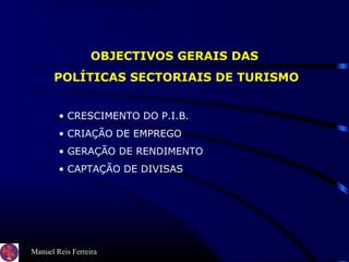 Manuel Reis Ferreira
OBJECTIVOS GERAIS DAS
POLÍTICAS SECTORIAIS DE TURISMO
• CRESCIMENTO DO P.I.B.
• CRIAÇÃO DE EMPREGO
• GERAÇÃO DE RENDIMENTO
• CAPTAÇÃO DE DIVISAS
 