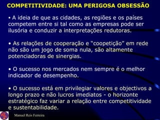 Manuel Reis Ferreira
• A ideia de que as cidades, as regiões e os países
competem entre si tal como as empresas pode ser
ilusória e conduzir a interpretações redutoras.
• As relações de cooperação e “coopetição” em rede
não são um jogo de soma nula, são altamente
potenciadoras de sinergias.
• O sucesso nos mercados nem sempre é o melhor
indicador de desempenho.
• O sucesso está em privilegiar valores e objectivos a
longo prazo e não lucros imediatos - o horizonte
estratégico faz variar a relação entre competitividade
e sustentabilidade.
COMPETITIVIDADE: UMA PERIGOSA OBSESSÃO
 