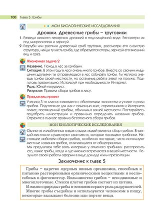 Глава 5. Грибы100
Дрожжи. Древесные грибы – трутовики
1. Разведи немного пекарских дрожжей в подслащённой воде. Рассмотри их
под микроскопом и зарисуй.
2. Разруби или распили древесный гриб трутовик, рассмотри его слоистую
структуру, найди ту часть гриба, где образуются споры, зарисуй его внешний
вид и срез.
Жизненная задача 2
Название. Поход в лес за грибами.
Ситуация. В этом году в лесу очень много грибов. Вместе со своими млад-
шими друзьями ты отправляешься в лес собирать грибы. Ты неплохо зна-
ешь грибы своей местности, но остальные ребята знают их похуже. Под-
готовь презентацию. Используй при необходимости Интернет.
Роль. Юный натуралист.
Результат: Правила сбора грибов в лесу.
Предлагаем проект
Ученики 3-го класса знакомятся с обитателями экосистем и узнают о роли
грибов. Подготовьте для них с помощью книг, справочников и Интернета
плакат, посвященный грибам, обычным в вашей местности. Постарайтесь
подобрать иллюстрации и правильно определить названия грибов.
Отразите в плакате правила безопасного сбора грибов.
Одним из излюбленных видов отдыха людей является сбор грибов. В каж-
дой местности существуют свои места, которые посещают грибники. На-
стоящие любители сбора грибов, особенно постарше, часто используют
местные названия грибов, отличающиеся от общепринятых.
Мы предлагаем тебе взять интервью у опытного грибника: расспросить
его, какие грибы, когда и где именно встречаются в вашей местности. Ре-
зультат своей работы оформи в виде доклада и/или презентации.
Заключение к главе 5
Грибы – царство ядерных живых организмов, способных к
питанию растворёнными органическими веществами и неспо-
собных к фотосинтезу. Большинство грибов – неподвижные и
многоклеточные. Стенки клеток грибов состоят из хитина.
В жизни природы грибы в основном играют роль разрушителей.
Многие грибы съедобны и используются человеком в пищу,
некоторые вызывают болезни или портят вещи.
МОИ БИОЛОГИЧЕСКИЕ ИССЛЕДОВАНИЯ
МОИ БИОЛОГИЧЕСКИЕ ИССЛЕДОВАНИЯ
 