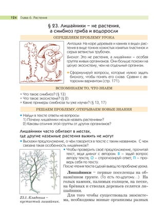 Глава 6. Растения124
§ 23. Лишайники – не растения,
а симбиоз гриба и водоросли
Антошка: На коре деревьев и камнях я видел рас-
тения в виде тонких кожистых измятых пластинок и
серых ветвистых трубочек.
Биолог: Это не растения, а лишайники – особая
группа живых организмов. Они больше похожи на
целую экосистему, чем на отдельный организм.
Сформулируй вопросы, которые нужно задать
биологу, чтобы понять его слова. Сравни с ав-
торским вариантом (стр. 171).
Что такое симбиоз? (§ 13)
Что такое экосистема? (§ 2)
Какие примеры симбиоза ты уже изучал? (§ 13, 17)
Найди в тексте ответы на вопросы:
1) Почему лишайники нельзя назвать растениями?
2) Каковы отличия этой группы от других организмов?
Лишайники часто обитают в местах,
где другие наземные растения выжить не могут
Выскажи предположение, о чём говорится в тексте с таким названием. С чем
связана такая особенность лишайников?
Чтобы проверить своё предположение, прочитай
текст, ведя диалог с автором: В – задай вопрос
автору текста; О – спрогнозируй ответ; П – про-
верь себя по тексту.
После чтения текста сделай вывод по проблеме урока.
Лишайники – первые поселенцы на об-
нажённом грунте. (То есть по-другому…) На
голых камнях, палимых солнцем, на песке,
на брёвнах и стволах деревьев селятся ли-
шайники.
Для того чтобы существовала экосисте-
ма, необходимы живые организмы разных
РЕШАЕМ ПРОБЛЕМУ, ОТКРЫВАЕМ НОВЫЕ ЗНАНИЯ
ВСПОМИНАЕМ ТО, ЧТО ЗНАЕМ
ОПРЕДЕЛЯЕМ ПРОБЛЕМУ УРОКА
23.1. Кладония –
кустистый лишайник.
 