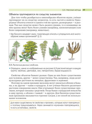 § 6. Научные методы 49
Объекты группируются по сходству элементов
Для того чтобы разобраться в многообразии объектов науки, учёные
группируют их по сходству элементов, то есть частей и свойств. Одно-
родные объекты относят к одной и той же группе, разнородные – к раз-
ным. Так как сходство может быть разного уровня, то и основанные на
нём группы могут быть более узкими (например, млекопитающие) или
более широкими (например, животные).
Как биологи называют науку, помогающую описать и упорядочить всё много-
образие живых организмов? (§ 3)
6.9. Растения разных отделов.
Определи, какие из изображённых на рисунке 6.9 растений входят в каждую
группу: хвойные, цветковые, мхи, папоротники, бурые водоросли.
Свойства объектов бывают разные. Одни из них более существенны
для человека, другие – менее существенны. Так, например, люди делят
культурные растения на овощные, фруктовые и зерновые.
Поэтому на одном прилавке магазина могут оказаться яблоки и бана-
ны, а на другом – тыква и кукуруза. А вот учёные-биологи различают
растения совершенно иначе. Они учитывают более существенные при-
знаки, которые связаны с родством. Тогда банан с кукурузой попали бы
в одну группу, а яблоко с тыквой – в другую. Для биологов существен-
ным признаком оказывается строение плодов, а не способ их использо-
вания человеком.
Для науки существенны те свойства и признаки, которые могут повторяться
и поэтому предсказываться. Наука занимается изучением повторяющихся,
то есть устойчивых, свойств.
 