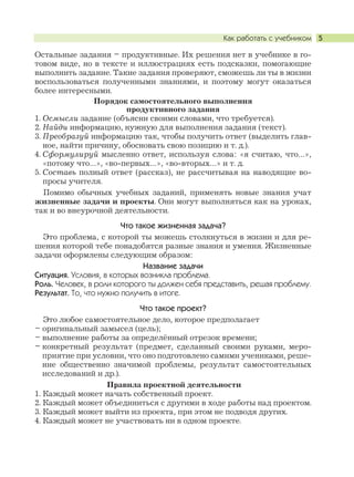 Как работать с учебником 5
Остальные задания – продуктивные. Их решения нет в учебнике в го-
товом виде, но в тексте и иллюстрациях есть подсказки, помогающие
выполнить задание. Такие задания проверяют, сможешь ли ты в жизни
воспользоваться полученными знаниями, и поэтому могут оказаться
более интересными.
Порядок самостоятельного выполнения
продуктивного задания
1. Осмысли задание (объясни своими словами, что требуется).
2. Найди информацию, нужную для выполнения задания (текст).
3. Преобразуй информацию так, чтобы получить ответ (выделить глав-
ное, найти причину, обосновать свою позицию и т. д.).
4. Сформулируй мысленно ответ, используя слова: «я считаю, что…»,
«потому что…», «во-первых…», «во-вторых…» и т. д.
5. Составь полный ответ (рассказ), не рассчитывая на наводящие во-
просы учителя.
Помимо обычных учебных заданий, применять новые знания учат
жизненные задачи и проекты. Они могут выполняться как на уроках,
так и во внеурочной деятельности.
Что такое жизненная задача?
Это проблема, с которой ты можешь столкнуться в жизни и для ре-
шения которой тебе понадобятся разные знания и умения. Жизненные
задачи оформлены следующим образом:
Название задачи
Ситуация. Условия, в которых возникла проблема.
Роль. Человек, в роли которого ты должен себя представить, решая проблему.
Результат. То, что нужно получить в итоге.
Что такое проект?
Это любое самостоятельное дело, которое предполагает
– оригинальный замысел (цель);
– выполнение работы за определённый отрезок времени;
– конкретный результат (предмет, сделанный своими руками, меро-
приятие при условии, что оно подготовлено самими учениками, реше-
ние общественно значимой проблемы, результат самостоятельных
исследований и др.).
Правила проектной деятельности
1. Каждый может начать собственный проект.
2. Каждый может объединиться с другими в ходе работы над проектом.
3. Каждый может выйти из проекта, при этом не подводя других.
4. Каждый может не участвовать ни в одном проекте.
 
