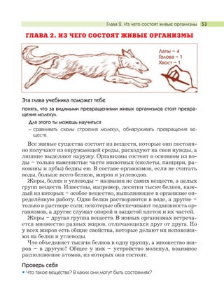 Глава 2. Из чего состоят живые организмы 53
ГЛАВА 2. ИЗ ЧЕГО СОСТОЯТ ЖИВЫЕ ОРГАНИЗМЫ
Эта глава учебника поможет тебе
понять, что за видимыми превращениями живых организмов стоят превра-
щения молекул.
Для этого ты можешь научиться
– сравнивать схемы строения молекул, обнаруживать превращения ве-
ществ.
Все живые существа состоят из веществ, которые они постоян-
но получают из окружающей среды, расходуют на свои нужды, а
лишние выделяют наружу. Организмы состоят в основном из во-
ды – только каменистые части животных (скелеты, панцири, ра-
ковины и зубы) бедны ею. В составе организмов, если не считать
воды, больше всего белков, жиров и углеводов.
Жиры, белки и углеводы – названия не самих веществ, а целых
групп веществ. Известны, например, десятки тысяч белков, каж-
дый из которых – особое вещество, выполняющее в организме оп-
ределённую работу. Одни белки растворяются в воде, а другие –
только в растворе соли; некоторые обеспечивают подвижность ор-
ганизмов, а другие служат опорой и защитой клеток и их частей.
Жиры – другая группа веществ. В живых организмах встреча-
ется множество разных жиров, отличающихся друг от друга. Но
у всех жиров есть общие свойства, которые делают их непохожи-
ми на белки и углеводы.
Что объединяет тысячи белков в одну группу, а множество жи-
ров – в другую? Общее у них – устройство молекул, взаимное
расположение атомов, из которых они состоят.
Проверь себя
Что такое вещества? В каких они могут быть состояниях?
Лапы – 4
Голова – 1
Хвост – 1
 