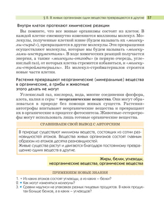 § 8. В живых организмах одни вещества превращаются в другие 57
Внутри клеток протекают химические реакции
Вы помните, что все живые организмы состоят из клеток. В
каждой клетке ежеминутно изменяются миллионы молекул. Мо-
лекулы, полученные клеткой извне (будем называть их «молеку-
лы-сырьё»), превращаются в другие молекулы. Эти превращения
осуществляют молекулы, которые мы будем называть «молеку-
лами-инструментами». В ходе химических реакций получается
энергия, а также «молекулы-отходы» (в первую очередь, угле-
кислый газ), от которых клетка стремится избавиться, и «молеку-
лы-стройматериалы». Из молекул-стройматериалов строятся
новые части клетки.
Растения превращают неорганические (минеральные) вещества
в органические, а грибы и животные
этого делать не могут
Углекислый газ, кислород, вода, многие соединения фосфора,
азота, калия и серы – неорганические вещества. Они могут обра-
зоваться в природе без помощи живых существ. Растения-
автотрофы впитывают неорганические вещества и превращают
их в органические в процессе фотосинтеза. Животные-гетеротро-
фы могут использовать лишь готовые органические вещества.
1. Из каких атомов состоят углеводы, а из каких – белки?
2. Как могут изменяться молекулы?
3. Сравни надписи на упаковках разных пищевых продуктов. В каких продук-
тах больше белков, а в каких – углеводов?
ПРИМЕНЯЕМ НОВЫЕ ЗНАНИЯ
Жиры, белки, углеводы,
неорганические вещества, органические вещества
В природе существуют миллионы веществ, состоящих из сотни раз-
новидностей атомов. Вещества живых организмов состоят главным
образом из атомов десятка разновидностей.
Живые существа растут и двигаются благодаря постоянному превра-
щению одних веществ в другие.
СРАВНИВАЕМ СВОЙ ВЫВОД С АВТОРСКИМ
 