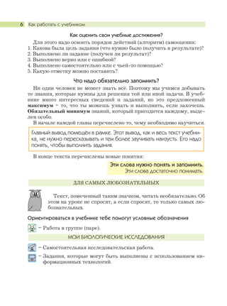 Как работать с учебником6
Как оценить свои учебные достижения?
Для этого надо освоить порядок действий (алгоритм) самооценки:
1. Какова была цель задания (что нужно было получить в результате)?
2. Выполнено ли задание (получен ли результат)?
3. Выполнено верно или с ошибкой?
4. Выполнено самостоятельно или с чьей-то помощью?
5. Какую отметку можно поставить?
Что надо обязательно запомнить?
Ни один человек не может знать всё. Поэтому мы учимся добывать
те знания, которые нужны для решения той или иной задачи. В учеб-
нике много интересных сведений и заданий, но это предложенный
максимум – то, что ты можешь узнать и выполнить, если захочешь.
Обязательный минимум знаний, который пригодится каждому, выде-
лен особо.
В начале каждой главы перечислено то, чему необходимо научиться.
В конце текста перечислены новые понятия:
Текст, помеченный таким значком, читать необязательно. Об
этом на уроке не спросят, а если спросят, то только самых лю-
бознательных.
Ориентироваться в учебнике тебе помогут условные обозначения
– Работа в группе (паре).
– Самостоятельная исследовательская работа.
– Задания, которые могут быть выполнены с использованием ин-
формационных технологий.
МОИ БИОЛОГИЧЕСКИЕ ИССЛЕДОВАНИЯ
ДЛЯ САМЫХ ЛЮБОЗНАТЕЛЬНЫХ
Эти слова нужно понять и запомнить.
Эти слова достаточно понимать.
Главный вывод помещён в рамке. Этот вывод, как и весь текст учебни-
ка, не нужно пересказывать и тем более заучивать наизусть. Его надо
понять, чтобы выполнить задания.
 