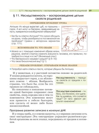 § 11. Наследственность – воспроизведение детьми свойств родителей 69
§ 11. Наследственность – воспроизведение детьми
свойств родителей
Антошка: Из жёлудя вырастает дуб, из горошины –
горох. А вот могут ли бактерии, заквашивающие ка-
пусту, превратиться в возбудителей туберкулёза?
Как бы ты ответил Антошке? Что нужно обсудить
на уроке, чтобы разобраться в поставленной им
проблеме? Сравни с авторским вариантом
(стр. 171).
Можно ли с помощью изменений образа жизни,
рациона, занятий спортом изменить внешность человека, его привычки, по-
требности в пище и в сне? (Жизненный опыт)
Что бактериологи называют средой? (§ 9–10)
Что такое биологический вид? (§ 1)
Попробуй найти ответы в тексте, которые убедили бы Антошку.
И у животных, и у растений потомство похоже на родителей.
У кошки рождаются котята, из горо-
шины вырастает горох, а из яблоне-
вого семени – яблоня. Вообразить
страшно, что было бы, если бы это
правило не соблюдалось.
Из поколения в поколение потом-
ки одной бактерии сохраняют свои
свойства, лишь изредка они в чём-то
изменяются. Эти изменения могут
или привести к гибели бактерии,
или сделать её менее либо более
жизнеспособной.
Программа развития записана в молекуле ДНК
И у споры гриба, и у семени капусты, и у икринки лягушки есть
своя «инструкция». Эта «инструкция» управляет развитием и ра-
ботой организма на всех этапах, передаваясь от предков к потом-
кам.
РЕШАЕМ ПРОБЛЕМУ, ОТКРЫВАЕМ НОВЫЕ ЗНАНИЯ
ВСПОМИНАЕМ ТО, ЧТО ЗНАЕМ
ОПРЕДЕЛЯЕМ ПРОБЛЕМУ УРОКА
Наследственность – переда-
ча свойств от предков к по-
томкам.
Последствия изменения – ги-
бель, или болезни, или удача.
Как ты думаешь, что случается
чаще? От чего зависит ре-
зультат изменения?
 